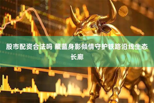 股市配资合法吗 藏蓝身影倾情守护铁路沿线生态长廊