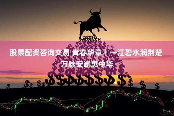 股票配资咨询交易 青春华章｜一江碧水润荆楚&#32;万脉安澜惠中华